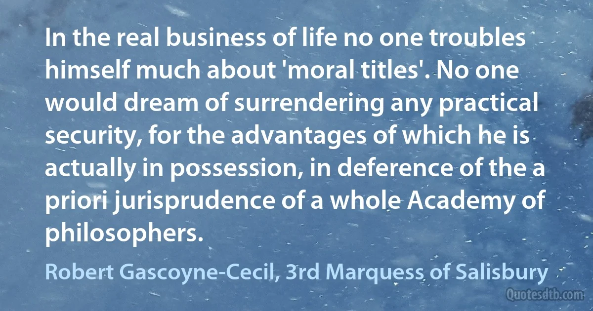 In the real business of life no one troubles himself much about 'moral titles'. No one would dream of surrendering any practical security, for the advantages of which he is actually in possession, in deference of the a priori jurisprudence of a whole Academy of philosophers. (Robert Gascoyne-Cecil, 3rd Marquess of Salisbury)