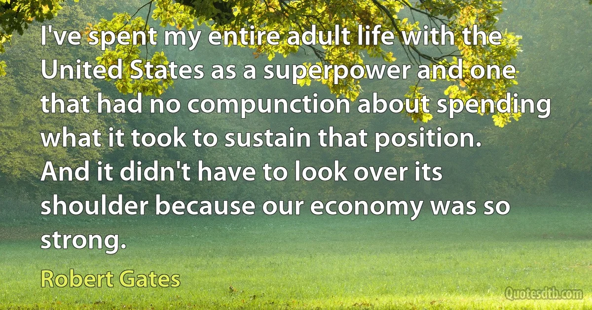 I've spent my entire adult life with the United States as a superpower and one that had no compunction about spending what it took to sustain that position. And it didn't have to look over its shoulder because our economy was so strong. (Robert Gates)