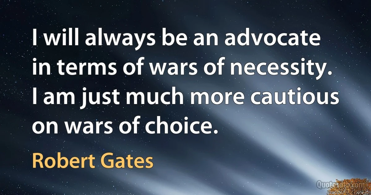 I will always be an advocate in terms of wars of necessity. I am just much more cautious on wars of choice. (Robert Gates)