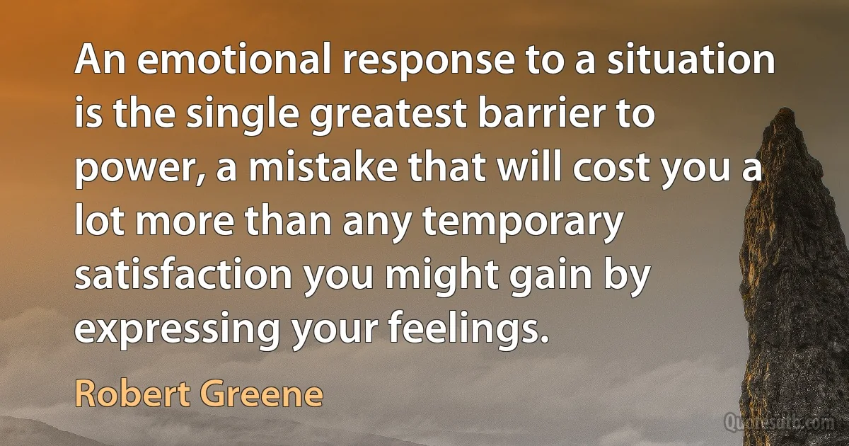 An emotional response to a situation is the single greatest barrier to power, a mistake that will cost you a lot more than any temporary satisfaction you might gain by expressing your feelings. (Robert Greene)