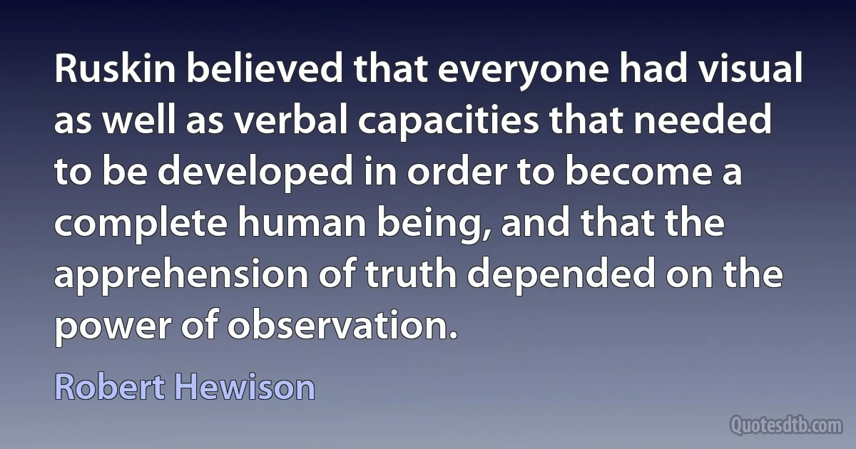 Ruskin believed that everyone had visual as well as verbal capacities that needed to be developed in order to become a complete human being, and that the apprehension of truth depended on the power of observation. (Robert Hewison)