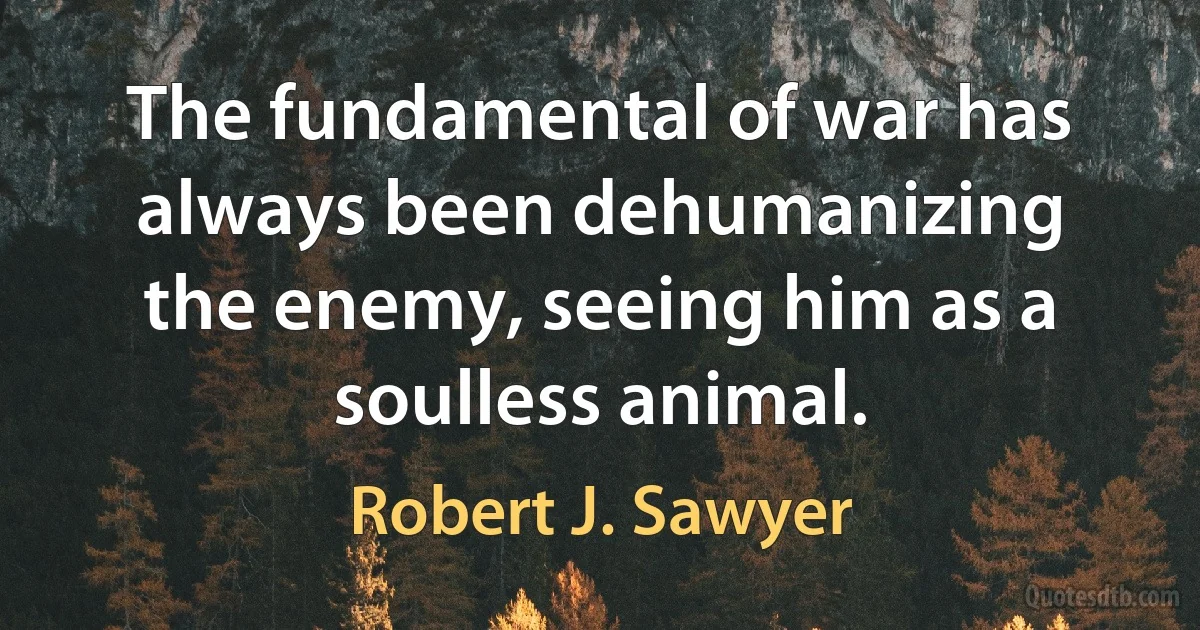 The fundamental of war has always been dehumanizing the enemy, seeing him as a soulless animal. (Robert J. Sawyer)