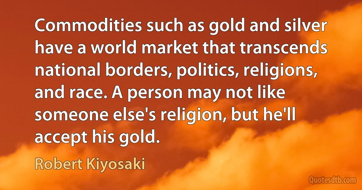 Commodities such as gold and silver have a world market that transcends national borders, politics, religions, and race. A person may not like someone else's religion, but he'll accept his gold. (Robert Kiyosaki)