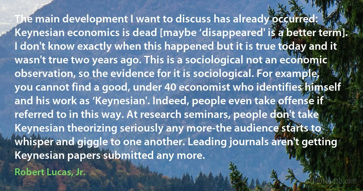 The main development I want to discuss has already occurred: Keynesian economics is dead [maybe ‘disappeared' is a better term]. I don't know exactly when this happened but it is true today and it wasn't true two years ago. This is a sociological not an economic observation, so the evidence for it is sociological. For example, you cannot find a good, under 40 economist who identifies himself and his work as ‘Keynesian'. Indeed, people even take offense if referred to in this way. At research seminars, people don't take Keynesian theorizing seriously any more-the audience starts to whisper and giggle to one another. Leading journals aren't getting Keynesian papers submitted any more. (Robert Lucas, Jr.)