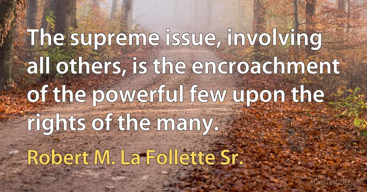 The supreme issue, involving all others, is the encroachment of the powerful few upon the rights of the many. (Robert M. La Follette Sr.)