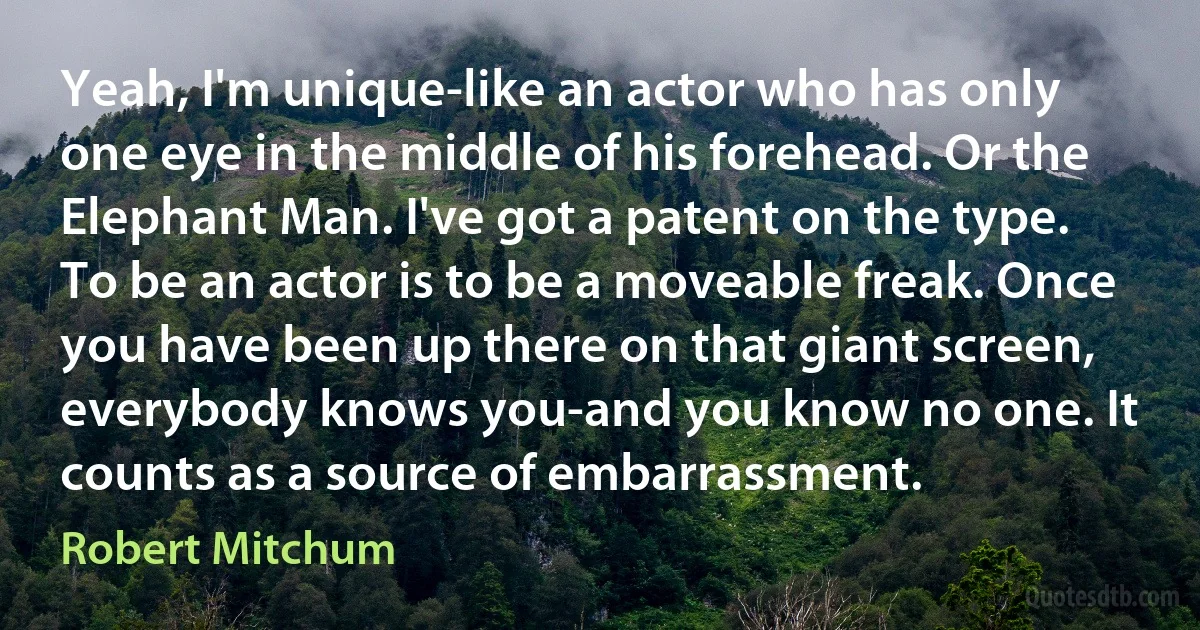 Yeah, I'm unique-like an actor who has only one eye in the middle of his forehead. Or the Elephant Man. I've got a patent on the type. To be an actor is to be a moveable freak. Once you have been up there on that giant screen, everybody knows you-and you know no one. It counts as a source of embarrassment. (Robert Mitchum)