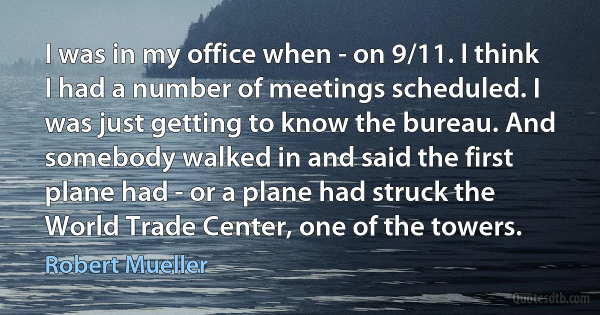 I was in my office when - on 9/11. I think I had a number of meetings scheduled. I was just getting to know the bureau. And somebody walked in and said the first plane had - or a plane had struck the World Trade Center, one of the towers. (Robert Mueller)