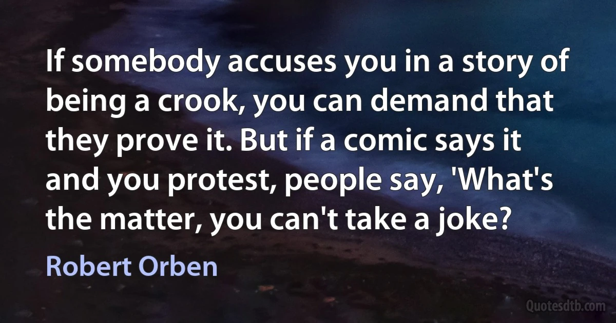 If somebody accuses you in a story of being a crook, you can demand that they prove it. But if a comic says it and you protest, people say, 'What's the matter, you can't take a joke? (Robert Orben)