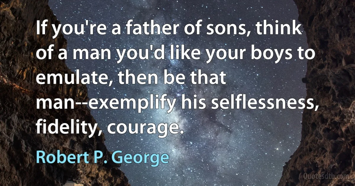 If you're a father of sons, think of a man you'd like your boys to emulate, then be that man--exemplify his selflessness, fidelity, courage. (Robert P. George)