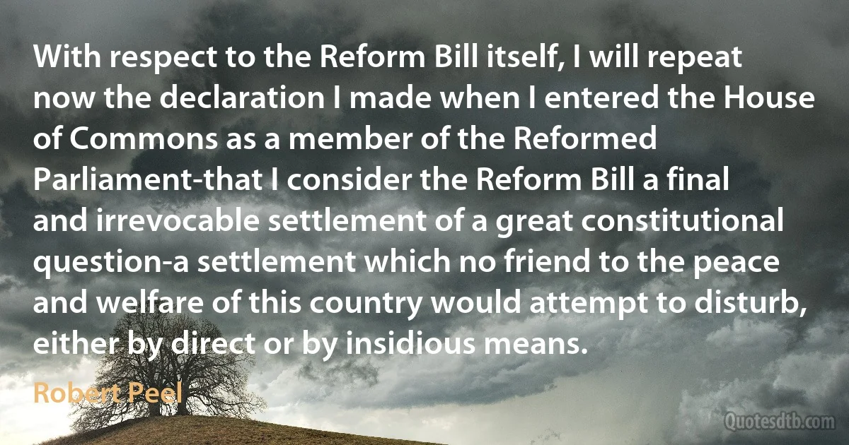 With respect to the Reform Bill itself, I will repeat now the declaration I made when I entered the House of Commons as a member of the Reformed Parliament-that I consider the Reform Bill a final and irrevocable settlement of a great constitutional question-a settlement which no friend to the peace and welfare of this country would attempt to disturb, either by direct or by insidious means. (Robert Peel)