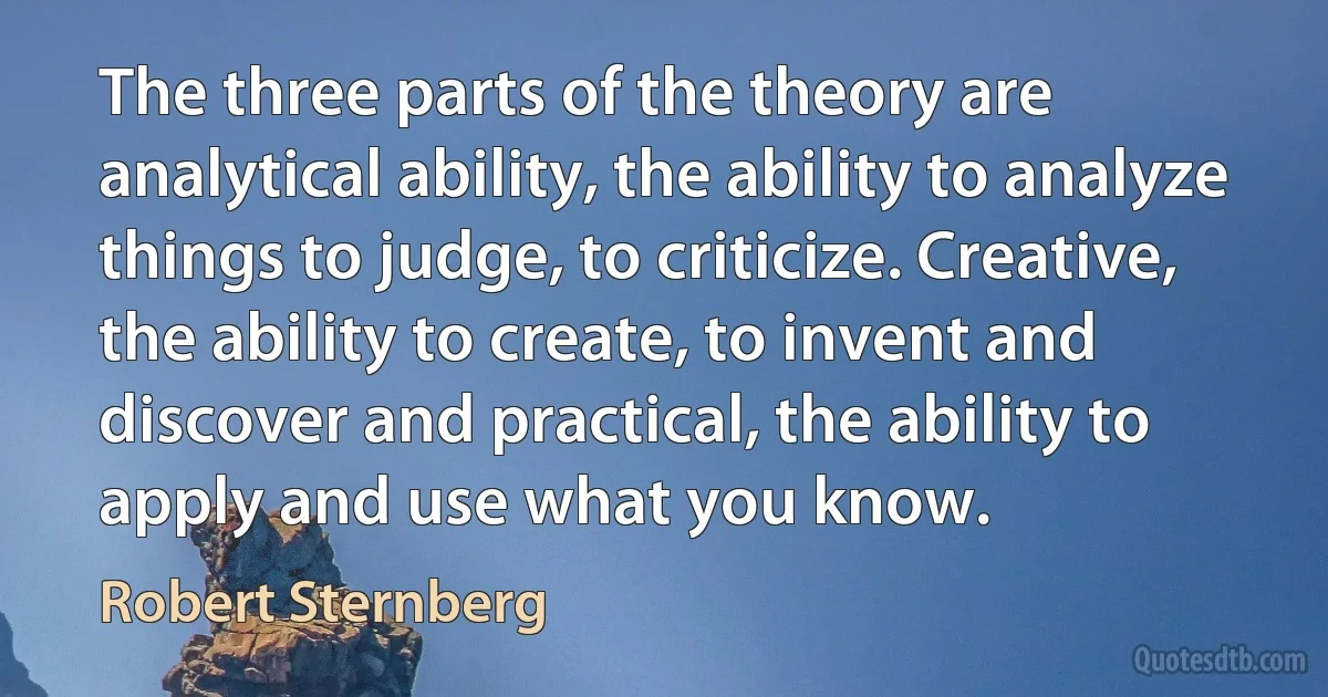 The three parts of the theory are analytical ability, the ability to analyze things to judge, to criticize. Creative, the ability to create, to invent and discover and practical, the ability to apply and use what you know. (Robert Sternberg)