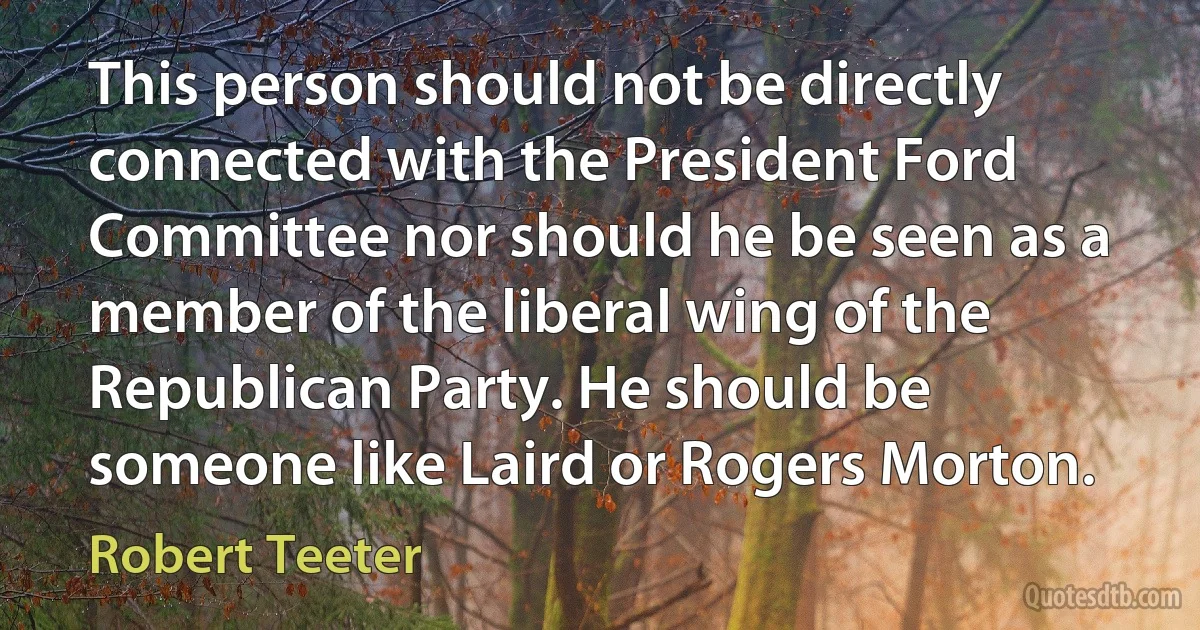 This person should not be directly connected with the President Ford Committee nor should he be seen as a member of the liberal wing of the Republican Party. He should be someone like Laird or Rogers Morton. (Robert Teeter)