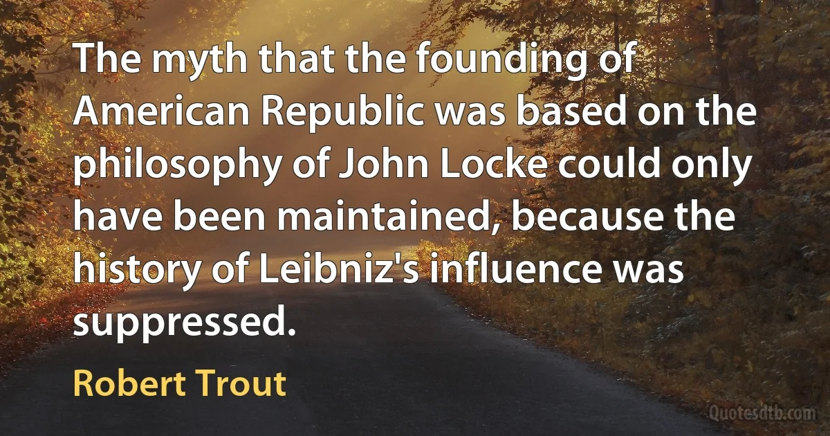 The myth that the founding of American Republic was based on the philosophy of John Locke could only have been maintained, because the history of Leibniz's influence was suppressed. (Robert Trout)