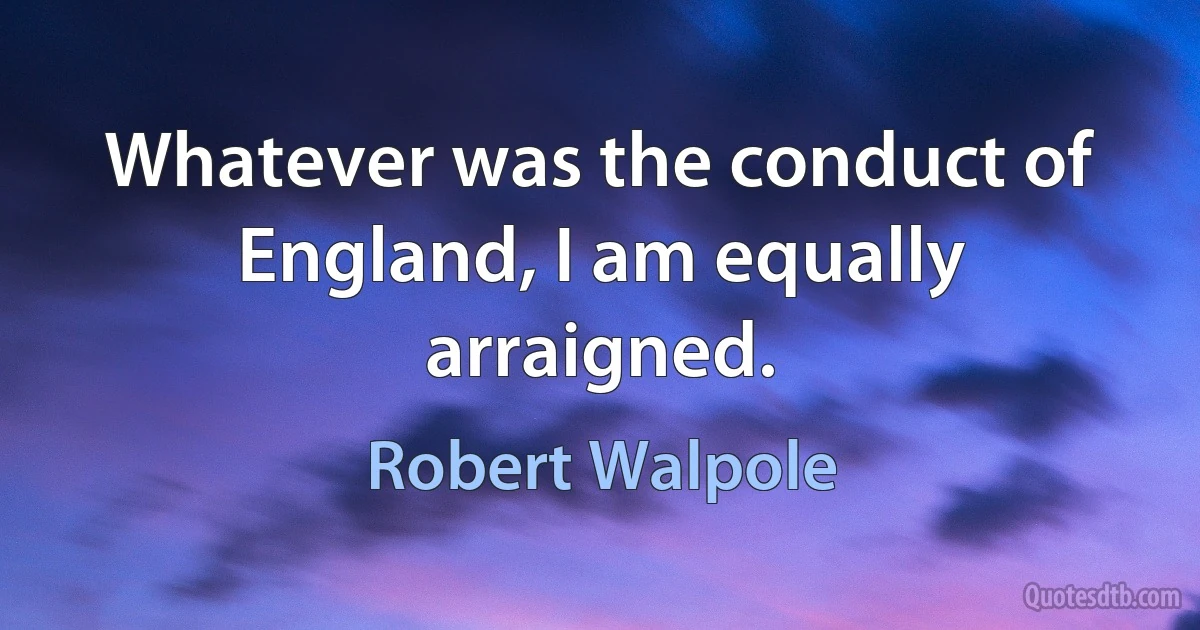 Whatever was the conduct of England, I am equally arraigned. (Robert Walpole)