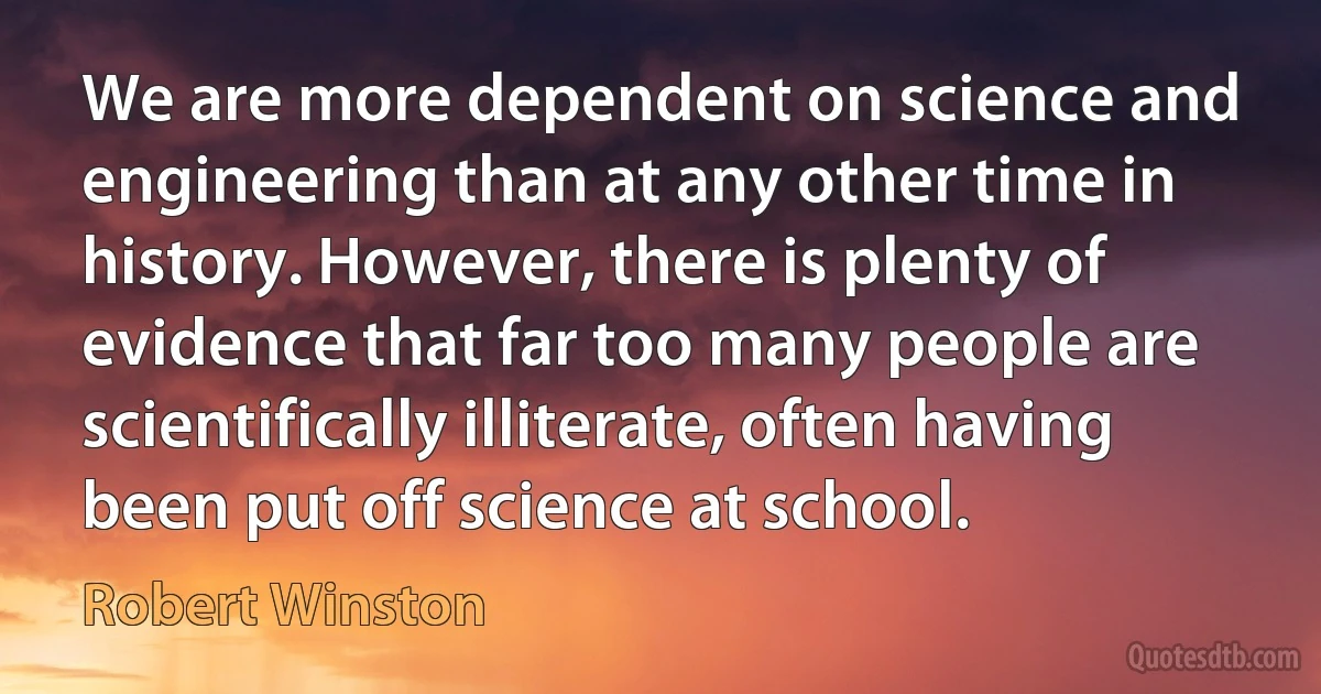 We are more dependent on science and engineering than at any other time in history. However, there is plenty of evidence that far too many people are scientifically illiterate, often having been put off science at school. (Robert Winston)