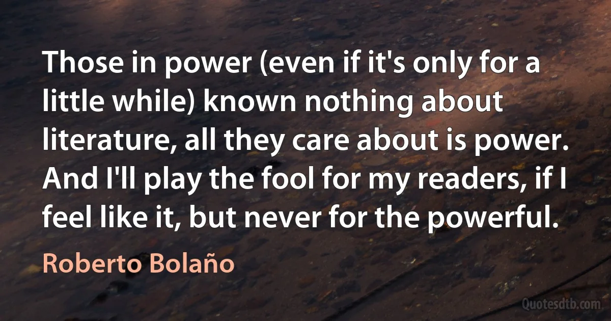 Those in power (even if it's only for a little while) known nothing about literature, all they care about is power. And I'll play the fool for my readers, if I feel like it, but never for the powerful. (Roberto Bolaño)