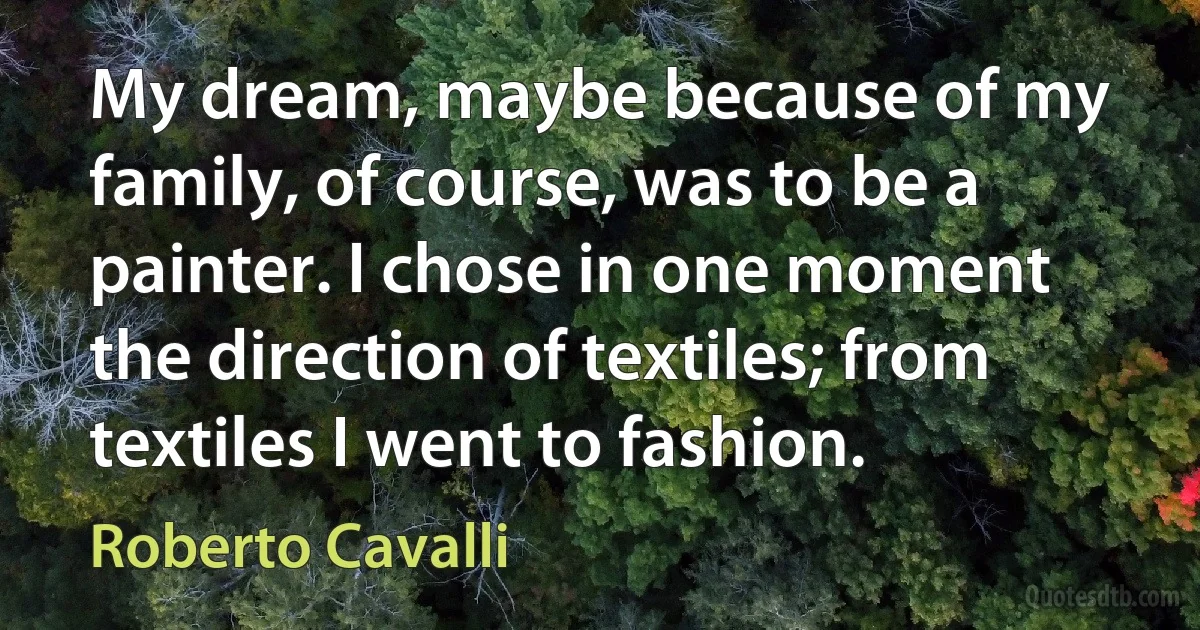 My dream, maybe because of my family, of course, was to be a painter. I chose in one moment the direction of textiles; from textiles I went to fashion. (Roberto Cavalli)