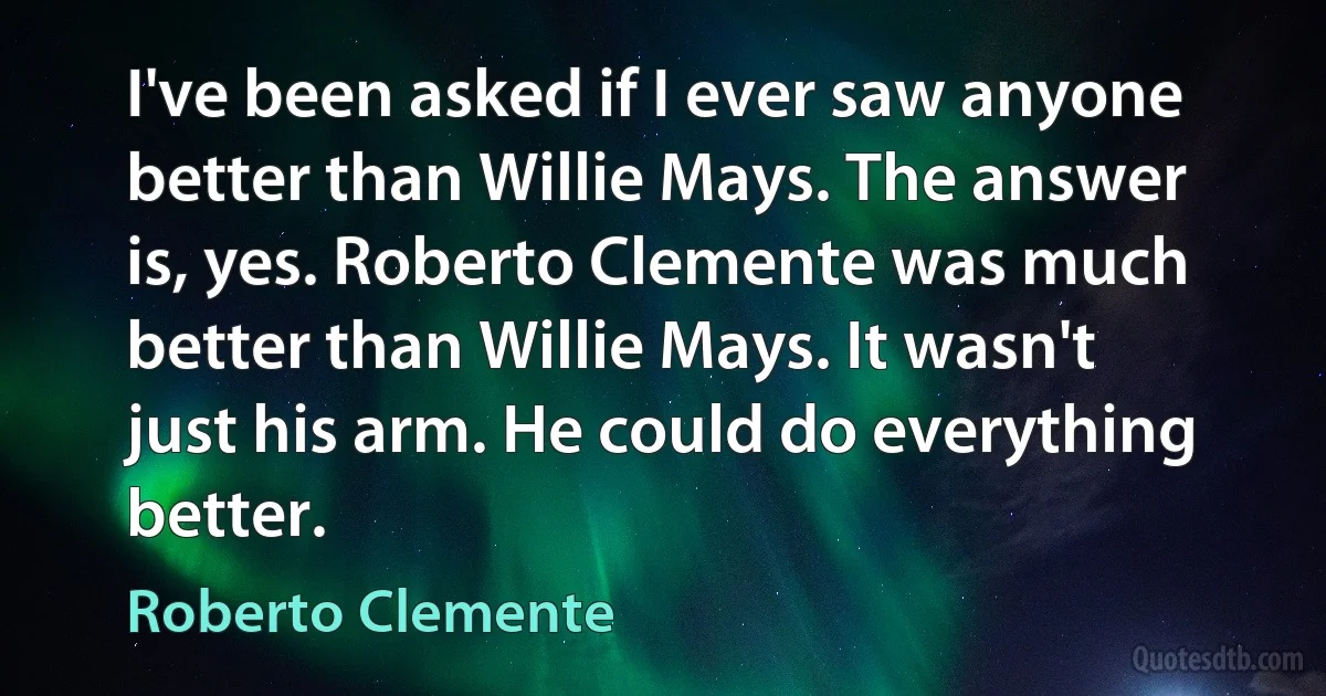 I've been asked if I ever saw anyone better than Willie Mays. The answer is, yes. Roberto Clemente was much better than Willie Mays. It wasn't just his arm. He could do everything better. (Roberto Clemente)