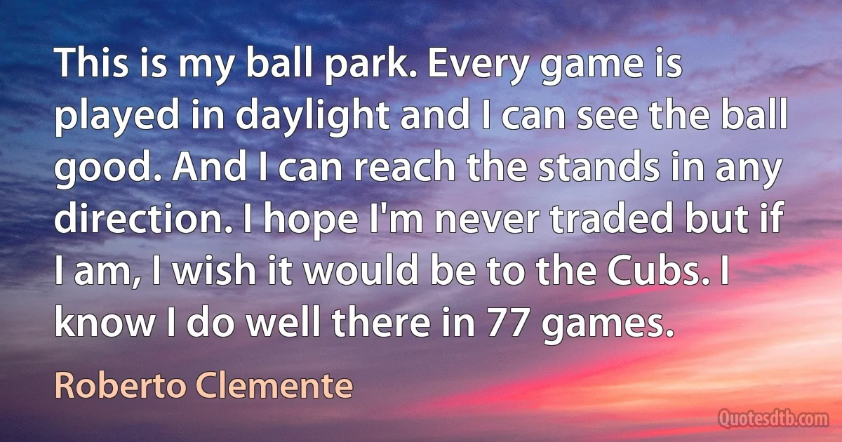 This is my ball park. Every game is played in daylight and I can see the ball good. And I can reach the stands in any direction. I hope I'm never traded but if I am, I wish it would be to the Cubs. I know I do well there in 77 games. (Roberto Clemente)