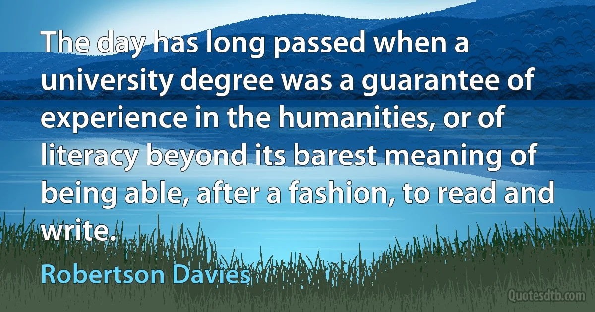 The day has long passed when a university degree was a guarantee of experience in the humanities, or of literacy beyond its barest meaning of being able, after a fashion, to read and write. (Robertson Davies)