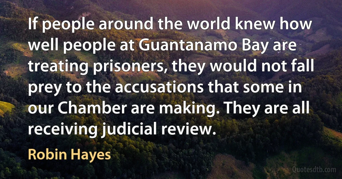 If people around the world knew how well people at Guantanamo Bay are treating prisoners, they would not fall prey to the accusations that some in our Chamber are making. They are all receiving judicial review. (Robin Hayes)