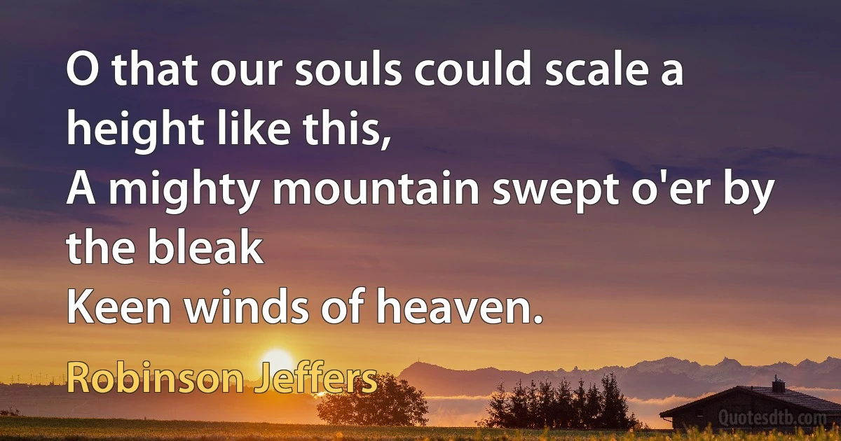 O that our souls could scale a height like this,
A mighty mountain swept o'er by the bleak
Keen winds of heaven. (Robinson Jeffers)