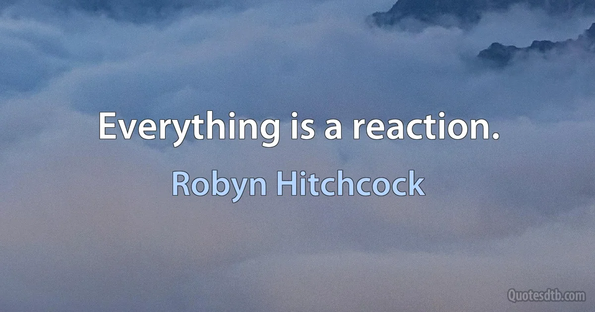 Everything is a reaction. (Robyn Hitchcock)