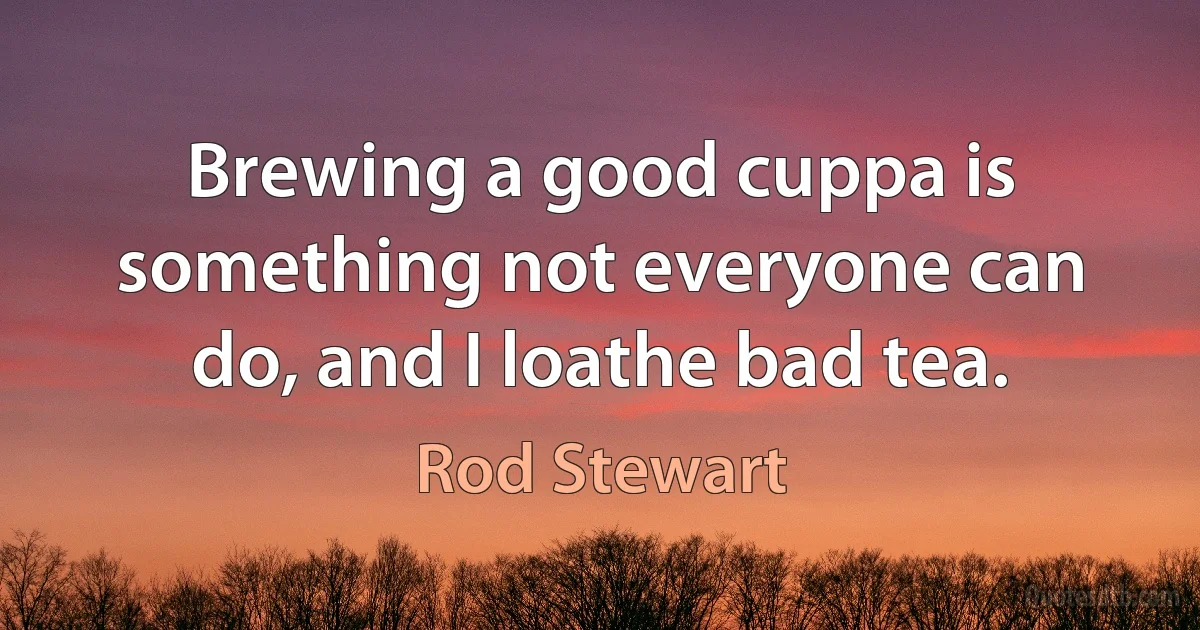 Brewing a good cuppa is something not everyone can do, and I loathe bad tea. (Rod Stewart)