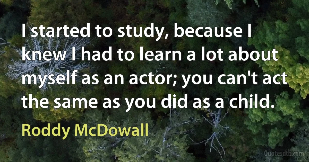 I started to study, because I knew I had to learn a lot about myself as an actor; you can't act the same as you did as a child. (Roddy McDowall)