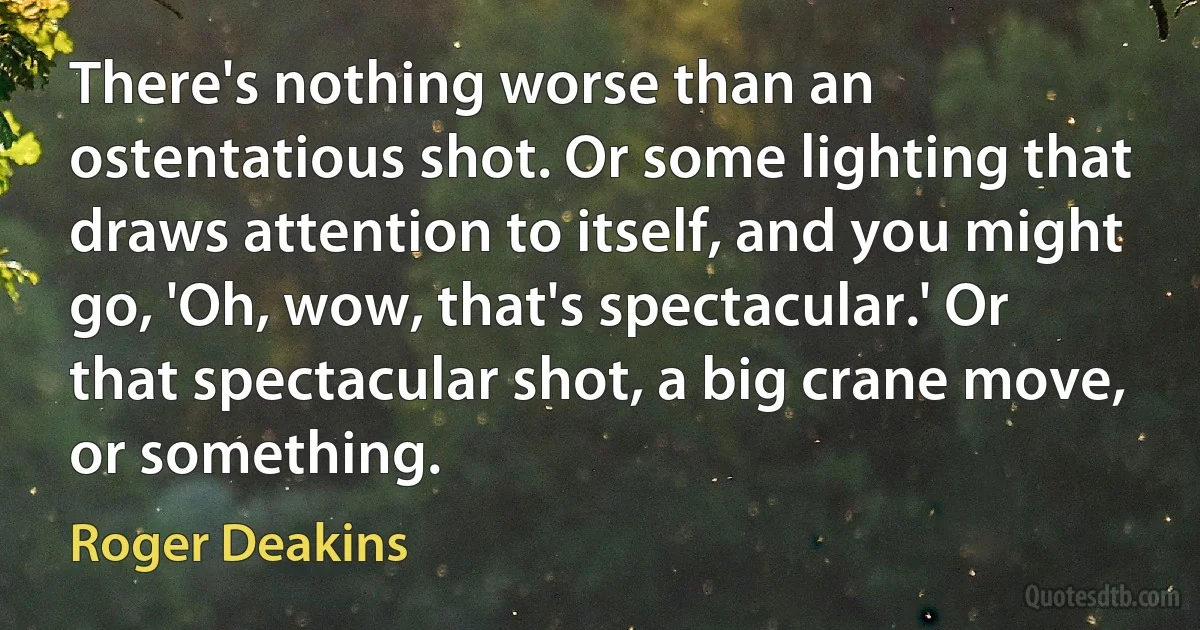 There's nothing worse than an ostentatious shot. Or some lighting that draws attention to itself, and you might go, 'Oh, wow, that's spectacular.' Or that spectacular shot, a big crane move, or something. (Roger Deakins)