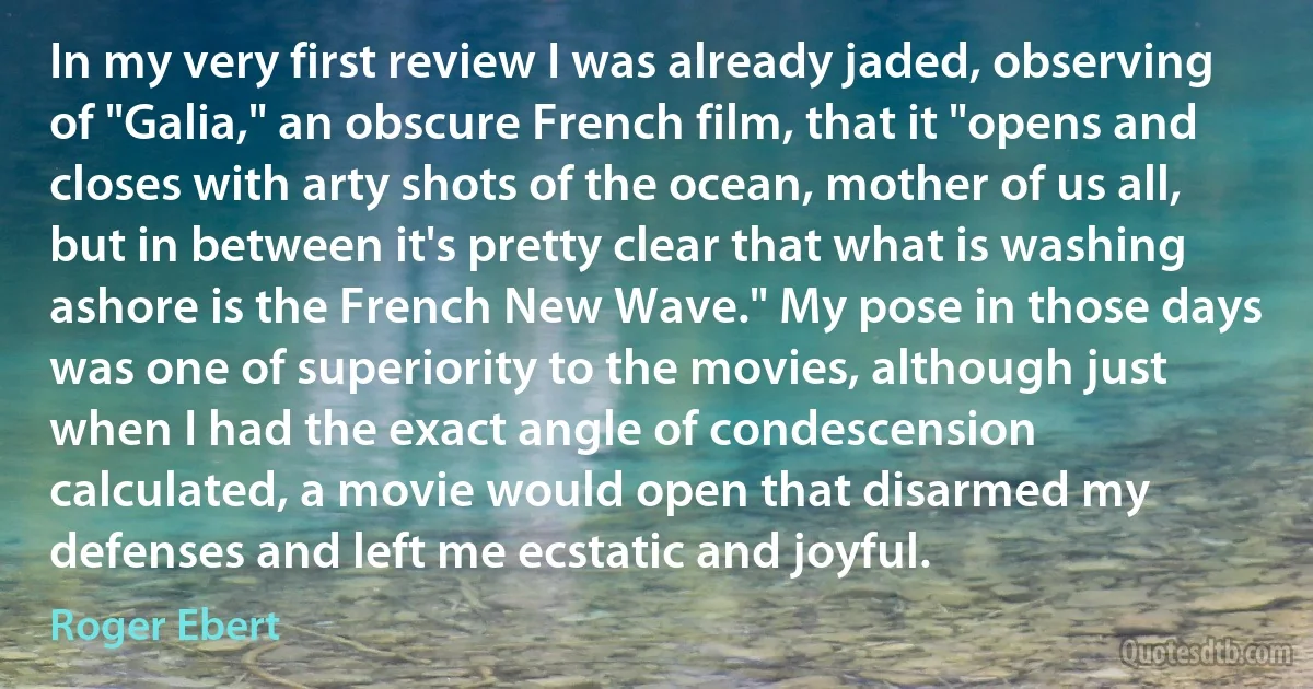 In my very first review I was already jaded, observing of "Galia," an obscure French film, that it "opens and closes with arty shots of the ocean, mother of us all, but in between it's pretty clear that what is washing ashore is the French New Wave." My pose in those days was one of superiority to the movies, although just when I had the exact angle of condescension calculated, a movie would open that disarmed my defenses and left me ecstatic and joyful. (Roger Ebert)