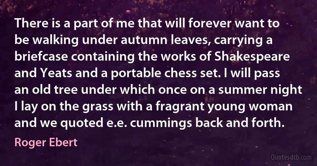 There is a part of me that will forever want to be walking under autumn leaves, carrying a briefcase containing the works of Shakespeare and Yeats and a portable chess set. I will pass an old tree under which once on a summer night I lay on the grass with a fragrant young woman and we quoted e.e. cummings back and forth. (Roger Ebert)