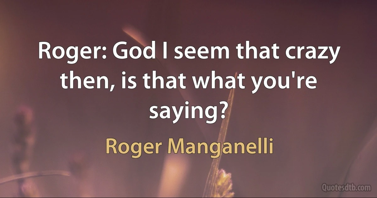 Roger: God I seem that crazy then, is that what you're saying? (Roger Manganelli)