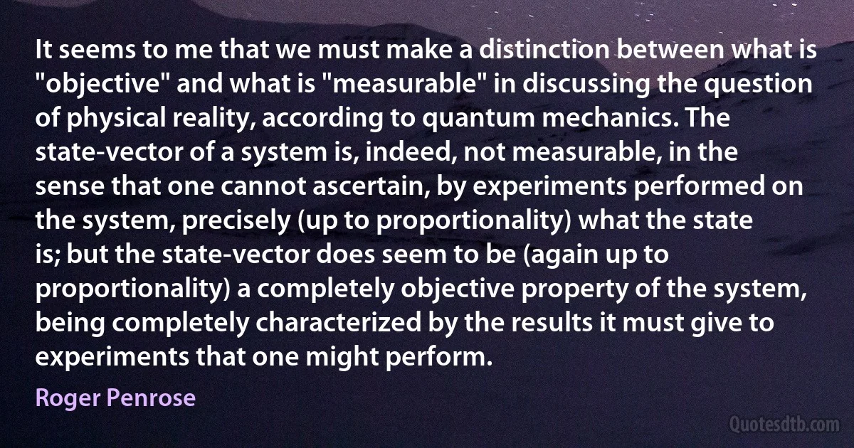 It seems to me that we must make a distinction between what is "objective" and what is "measurable" in discussing the question of physical reality, according to quantum mechanics. The state-vector of a system is, indeed, not measurable, in the sense that one cannot ascertain, by experiments performed on the system, precisely (up to proportionality) what the state is; but the state-vector does seem to be (again up to proportionality) a completely objective property of the system, being completely characterized by the results it must give to experiments that one might perform. (Roger Penrose)