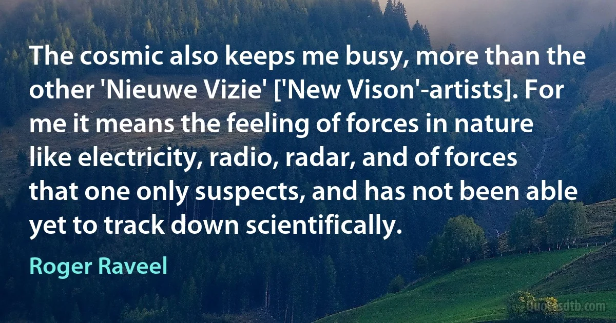 The cosmic also keeps me busy, more than the other 'Nieuwe Vizie' ['New Vison'-artists]. For me it means the feeling of forces in nature like electricity, radio, radar, and of forces that one only suspects, and has not been able yet to track down scientifically. (Roger Raveel)