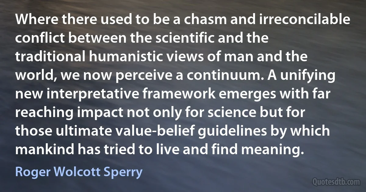 Where there used to be a chasm and irreconcilable conflict between the scientific and the traditional humanistic views of man and the world, we now perceive a continuum. A unifying new interpretative framework emerges with far reaching impact not only for science but for those ultimate value-belief guidelines by which mankind has tried to live and find meaning. (Roger Wolcott Sperry)