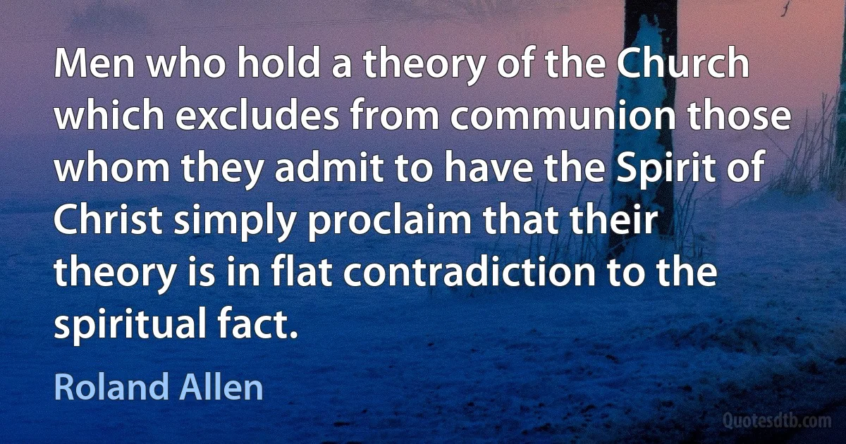 Men who hold a theory of the Church which excludes from communion those whom they admit to have the Spirit of Christ simply proclaim that their theory is in flat contradiction to the spiritual fact. (Roland Allen)