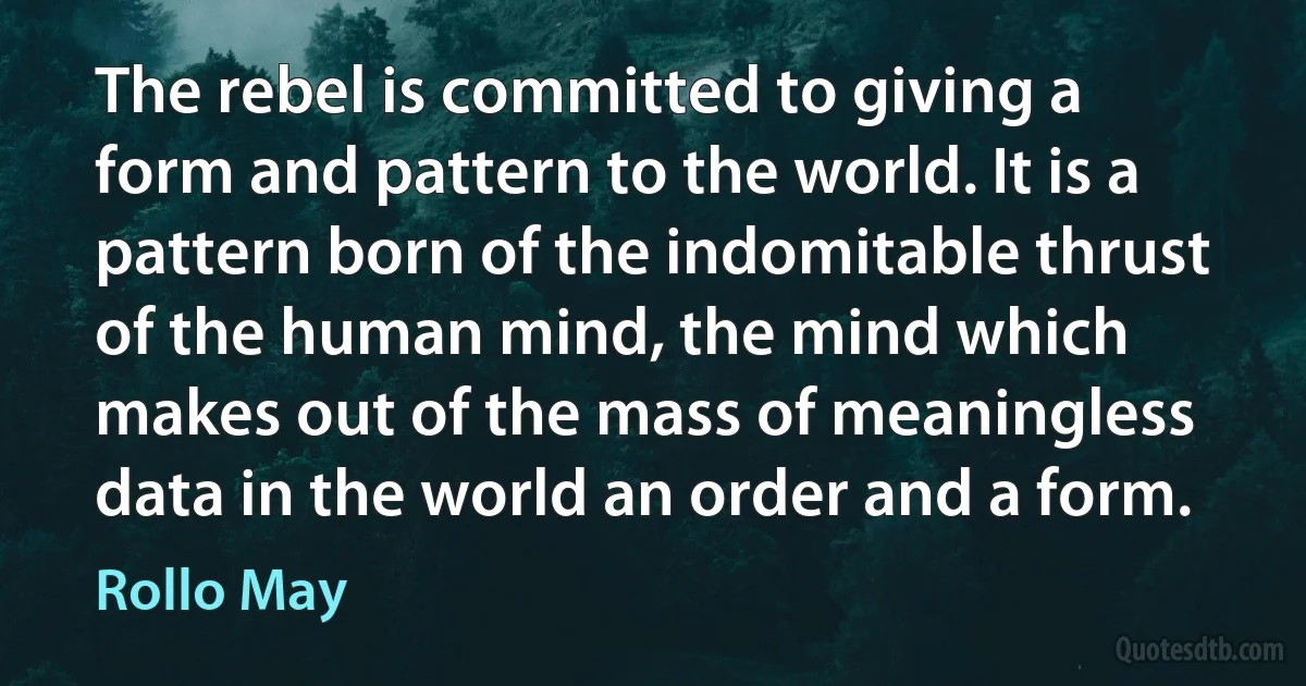 The rebel is committed to giving a form and pattern to the world. It is a pattern born of the indomitable thrust of the human mind, the mind which makes out of the mass of meaningless data in the world an order and a form. (Rollo May)