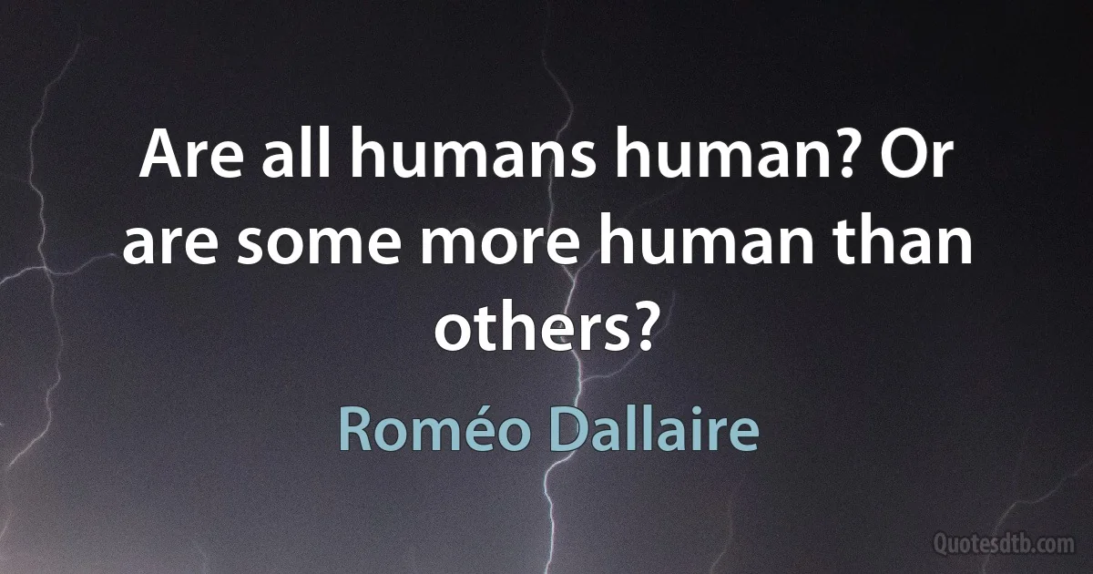 Are all humans human? Or are some more human than others? (Roméo Dallaire)