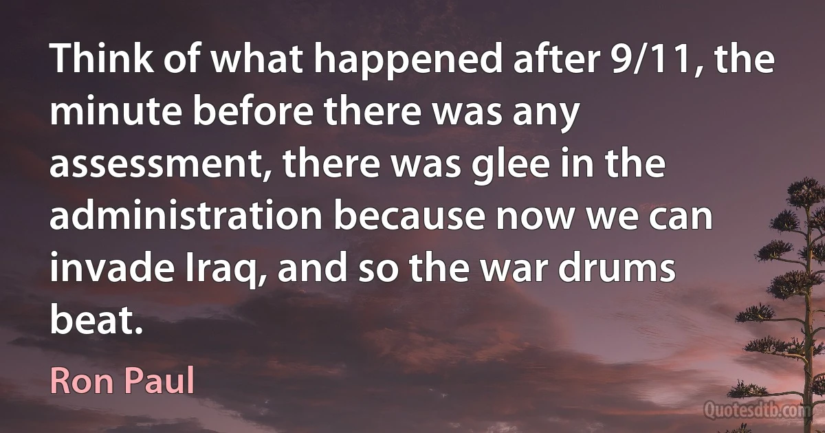 Think of what happened after 9/11, the minute before there was any assessment, there was glee in the administration because now we can invade Iraq, and so the war drums beat. (Ron Paul)