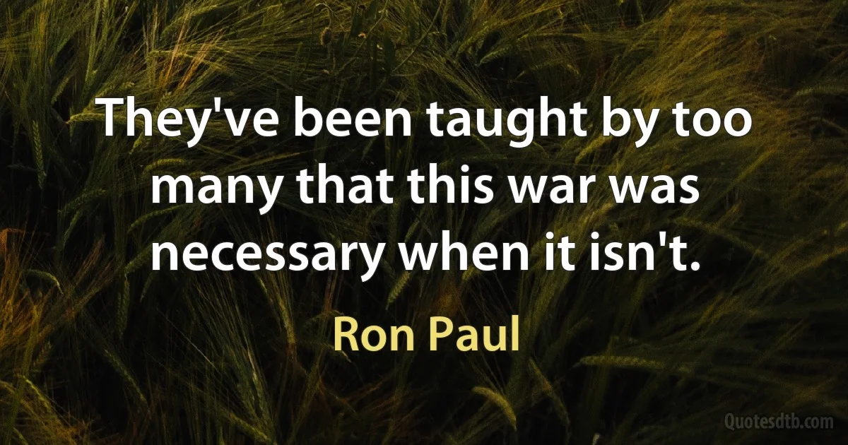 They've been taught by too many that this war was necessary when it isn't. (Ron Paul)