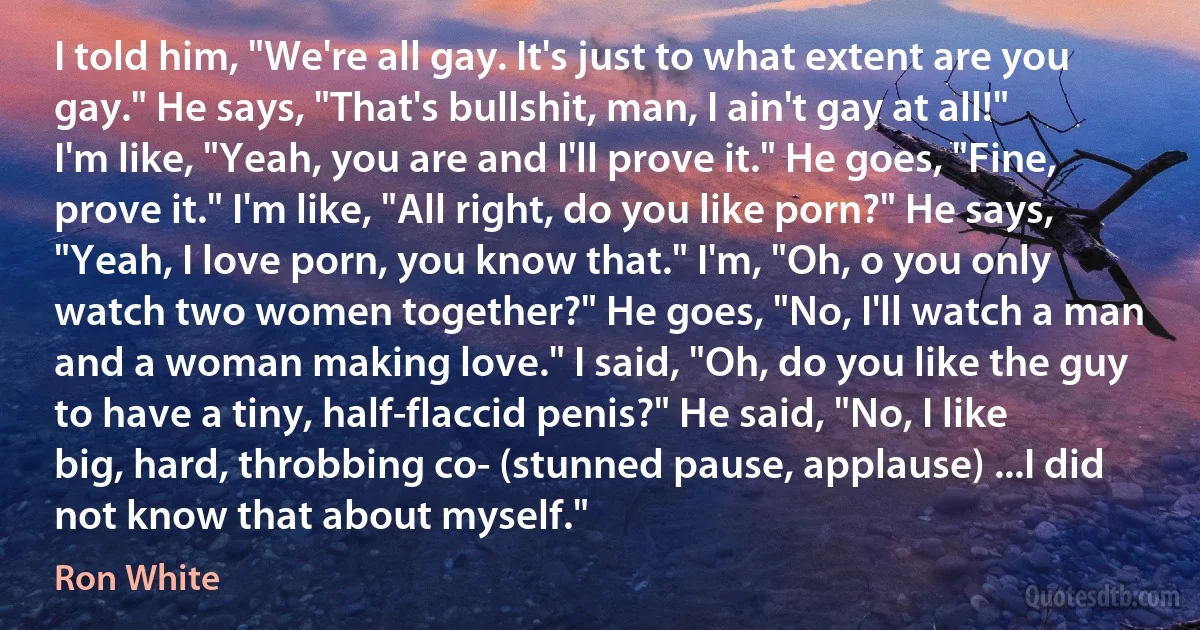 I told him, "We're all gay. It's just to what extent are you gay." He says, "That's bullshit, man, I ain't gay at all!" I'm like, "Yeah, you are and I'll prove it." He goes, "Fine, prove it." I'm like, "All right, do you like porn?" He says, "Yeah, I love porn, you know that." I'm, "Oh, o you only watch two women together?" He goes, "No, I'll watch a man and a woman making love." I said, "Oh, do you like the guy to have a tiny, half-flaccid penis?" He said, "No, I like big, hard, throbbing co- (stunned pause, applause) ...I did not know that about myself." (Ron White)