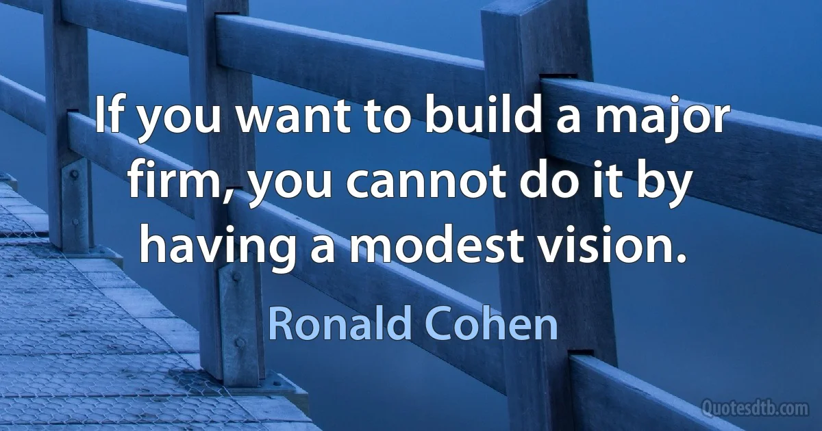 If you want to build a major firm, you cannot do it by having a modest vision. (Ronald Cohen)