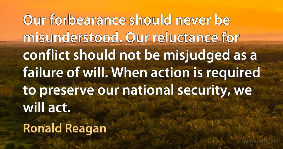 Our forbearance should never be misunderstood. Our reluctance for conflict should not be misjudged as a failure of will. When action is required to preserve our national security, we will act. (Ronald Reagan)