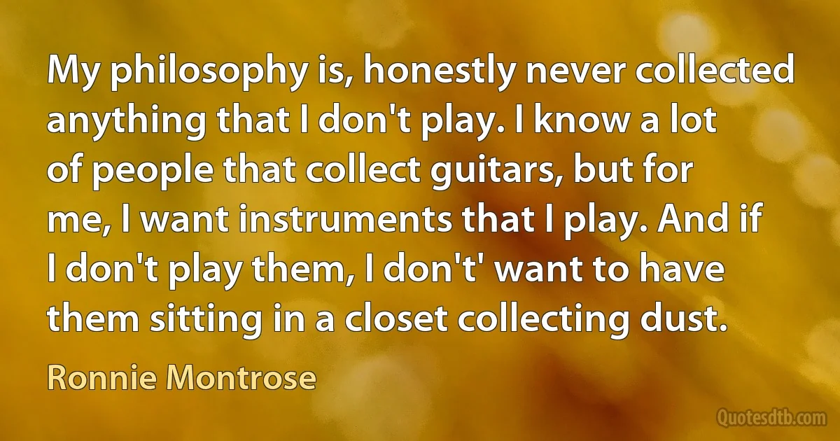 My philosophy is, honestly never collected anything that I don't play. I know a lot of people that collect guitars, but for me, I want instruments that I play. And if I don't play them, I don't' want to have them sitting in a closet collecting dust. (Ronnie Montrose)