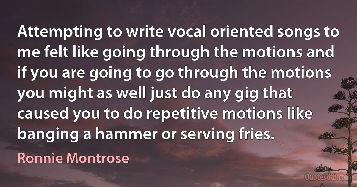 Attempting to write vocal oriented songs to me felt like going through the motions and if you are going to go through the motions you might as well just do any gig that caused you to do repetitive motions like banging a hammer or serving fries. (Ronnie Montrose)