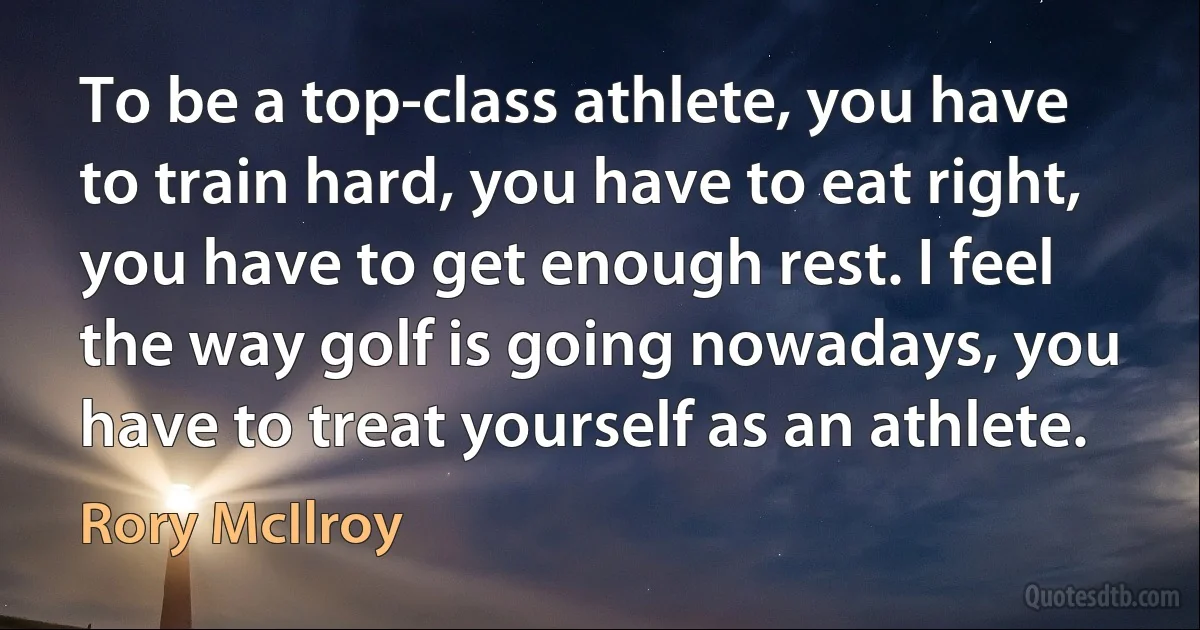 To be a top-class athlete, you have to train hard, you have to eat right, you have to get enough rest. I feel the way golf is going nowadays, you have to treat yourself as an athlete. (Rory McIlroy)