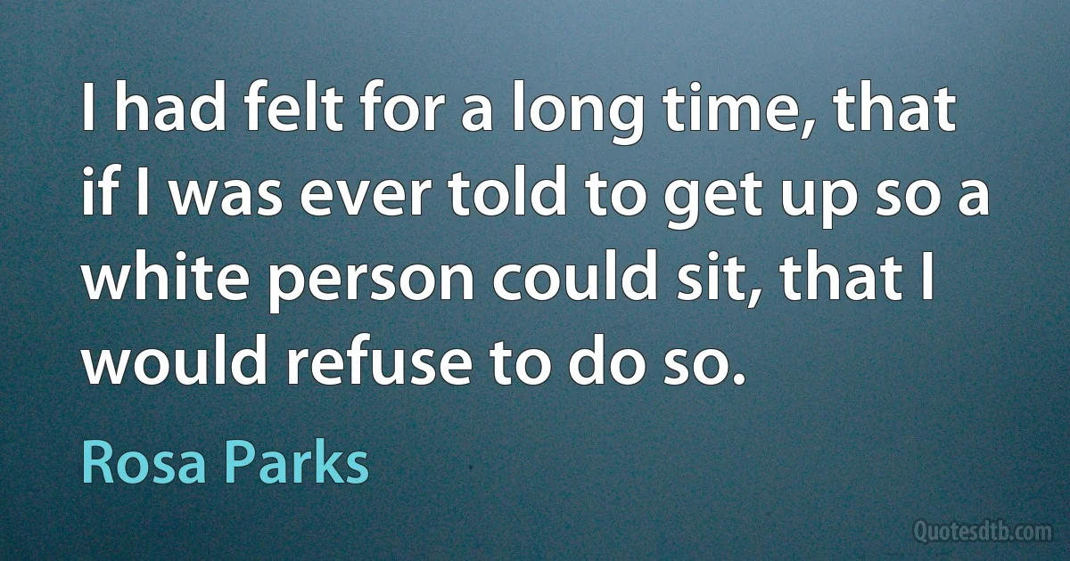 I had felt for a long time, that if I was ever told to get up so a white person could sit, that I would refuse to do so. (Rosa Parks)