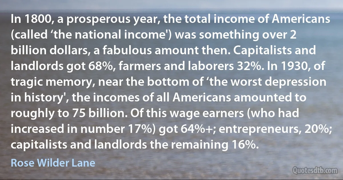 In 1800, a prosperous year, the total income of Americans (called ‘the national income') was something over 2 billion dollars, a fabulous amount then. Capitalists and landlords got 68%, farmers and laborers 32%. In 1930, of tragic memory, near the bottom of ‘the worst depression in history', the incomes of all Americans amounted to roughly to 75 billion. Of this wage earners (who had increased in number 17%) got 64%+; entrepreneurs, 20%; capitalists and landlords the remaining 16%. (Rose Wilder Lane)