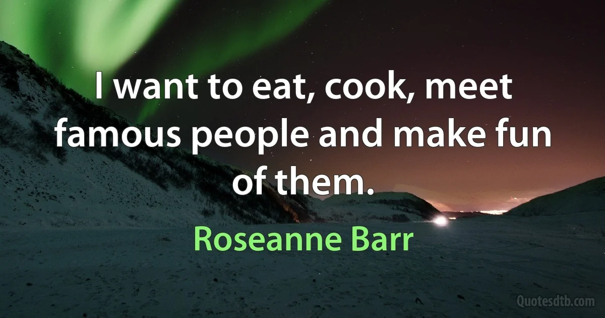 I want to eat, cook, meet famous people and make fun of them. (Roseanne Barr)